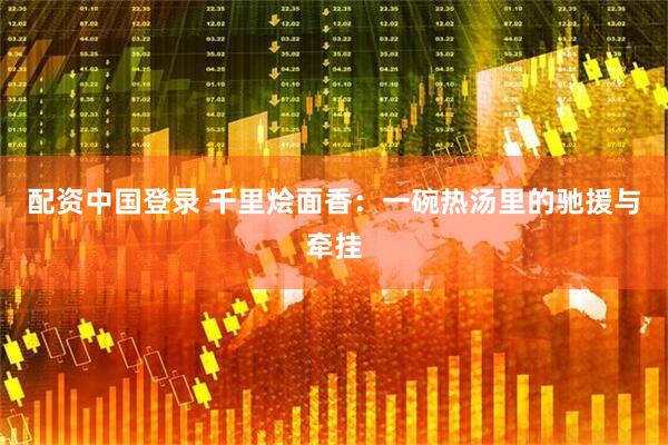 配资中国登录 千里烩面香：一碗热汤里的驰援与牵挂