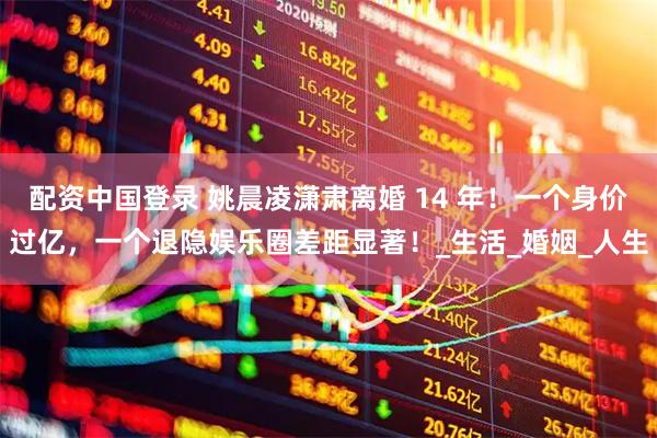 配资中国登录 姚晨凌潇肃离婚 14 年！一个身价过亿，一个退隐娱乐圈差距显著！_生活_婚姻_人生