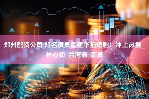 郑州配资公司 知名演员霍建华拍短剧！冲上热搜_林心如_台湾省_新闻