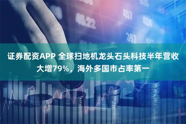 证券配资APP 全球扫地机龙头石头科技半年营收大增79%，海外多国市占率第一