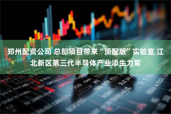 郑州配资公司 总部项目带来“顶配版”实验室 江北新区第三代半导体产业添生力军