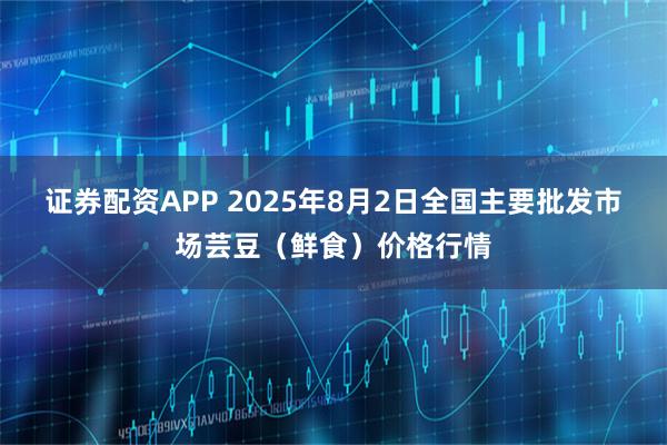 证券配资APP 2025年8月2日全国主要批发市场芸豆（鲜食）价格行情