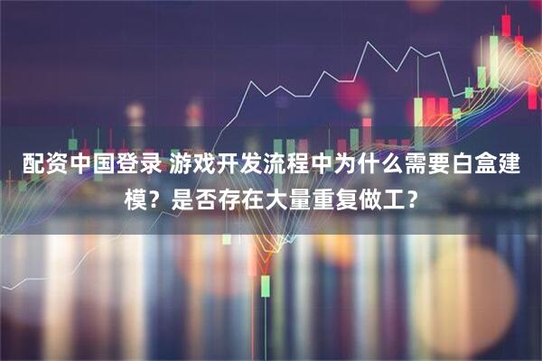 配资中国登录 游戏开发流程中为什么需要白盒建模？是否存在大量重复做工？
