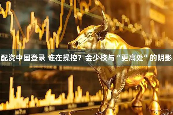 配资中国登录 谁在操控?金少校与“更高处”的阴影