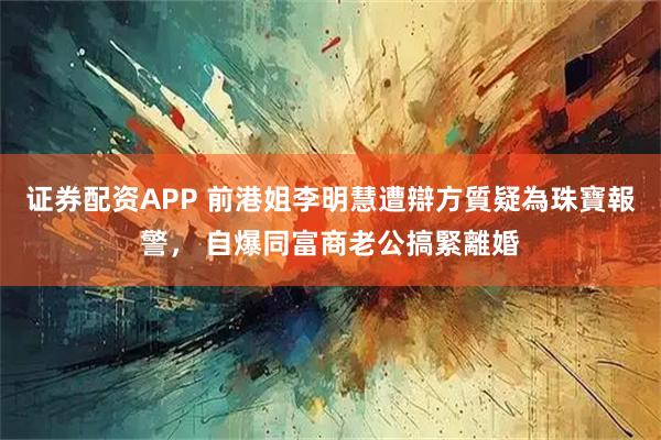 证券配资APP 前港姐李明慧遭辯方質疑為珠寶報警， 自爆同富商老公搞緊離婚