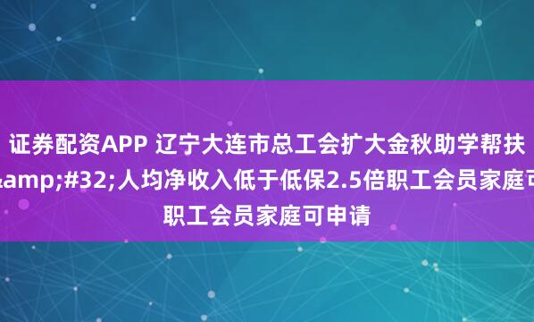 证券配资APP 辽宁大连市总工会扩大金秋助学帮扶范围&#32;人均净收入低于低保2.5倍职工会员家庭可申请