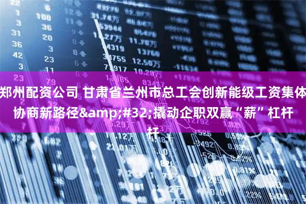 郑州配资公司 甘肃省兰州市总工会创新能级工资集体协商新路径&#32;撬动企职双赢“薪”杠杆