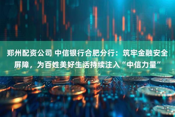 郑州配资公司 中信银行合肥分行：筑牢金融安全屏障，为百姓美好生活持续注入“中信力量”