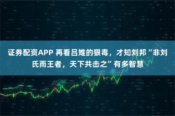 证券配资APP 再看吕雉的狠毒，才知刘邦“非刘氏而王者，天下共击之”有多智慧