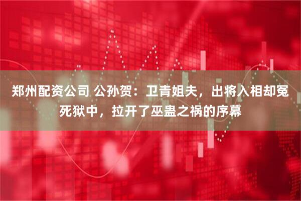 郑州配资公司 公孙贺：卫青姐夫，出将入相却冤死狱中，拉开了巫蛊之祸的序幕