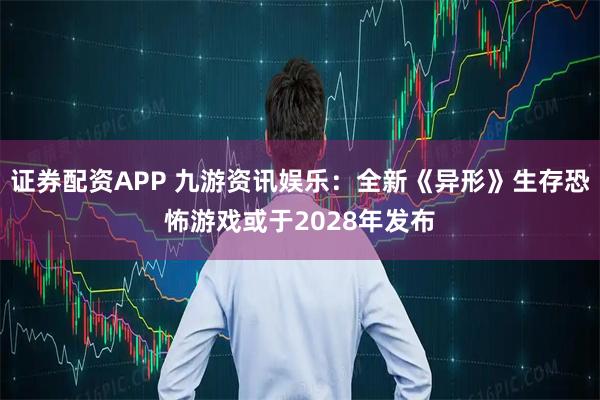 证券配资APP 九游资讯娱乐：全新《异形》生存恐怖游戏或于2028年发布