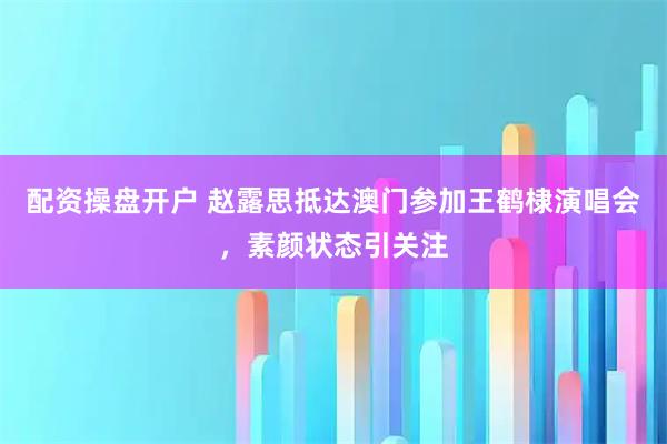 配资操盘开户 赵露思抵达澳门参加王鹤棣演唱会,素颜状态引关注